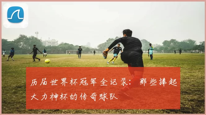 历届世界杯冠军全记录:那些捧起大力神杯的传奇球队