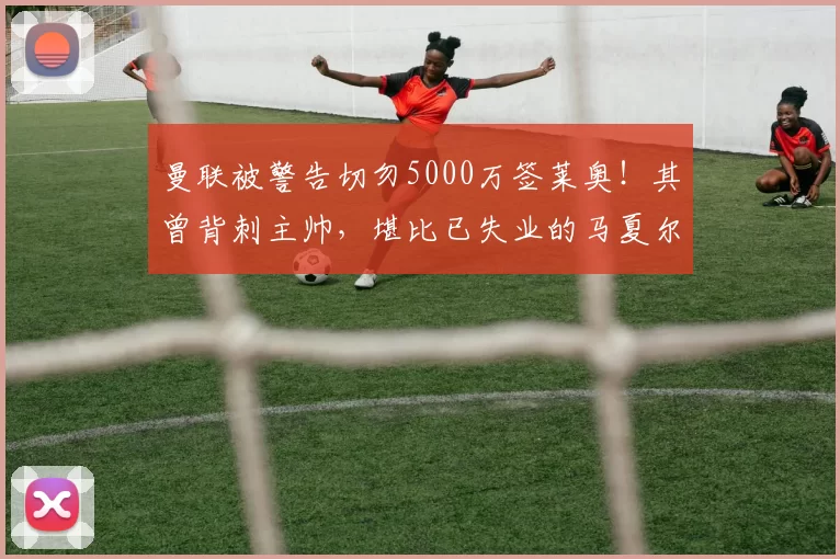 曼联被警告切勿5000万签莱奥!其曾背刺主帅,堪比已失业的马夏尔