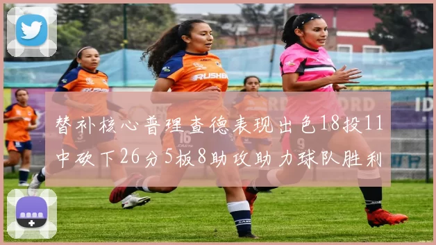 替补核心普理查德表现出色18投11中砍下26分5板8助攻助力球队胜利