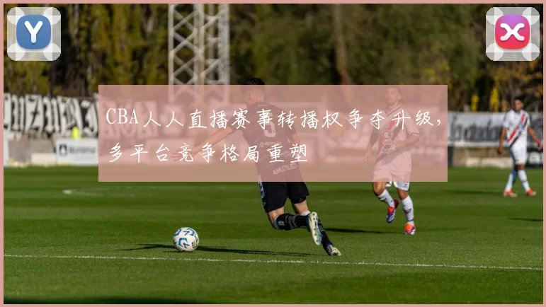 CBA人人直播赛事转播权争夺升级，多平台竞争格局重塑