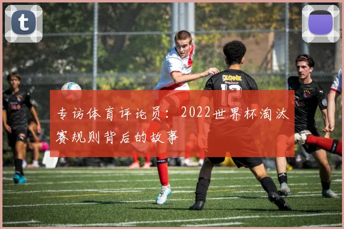 专访体育评论员:2022世界杯淘汰赛规则背后的故事