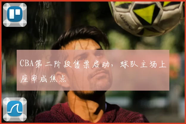 CBA第二阶段售票启动，球队主场上座率成焦点