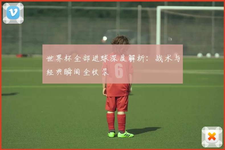 世界杯全部进球深度解析:战术与经典瞬间全收录