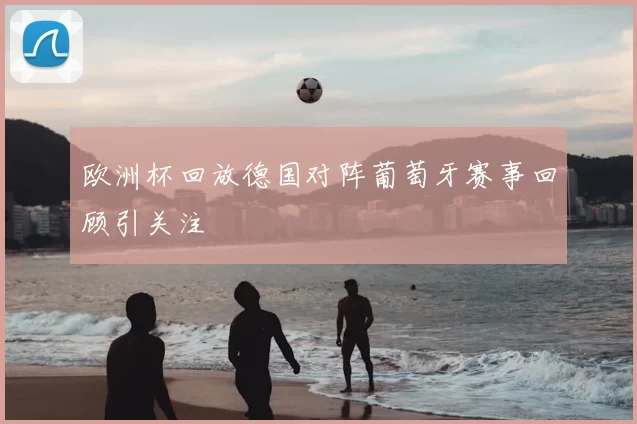 欧洲杯回放德国对阵葡萄牙赛事回顾引关注