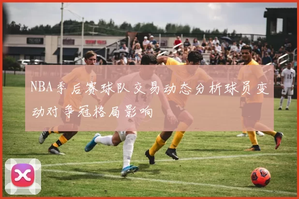NBA季后赛球队交易动态分析球员变动对争冠格局影响