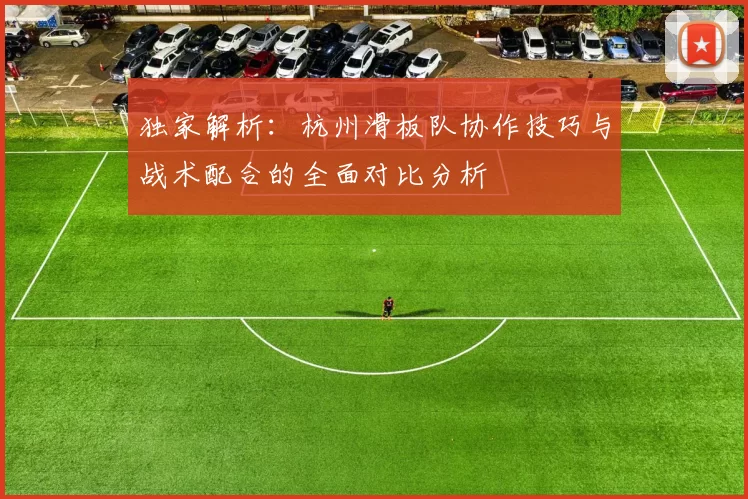 独家解析:杭州滑板队协作技巧与战术配合的全面对比分析