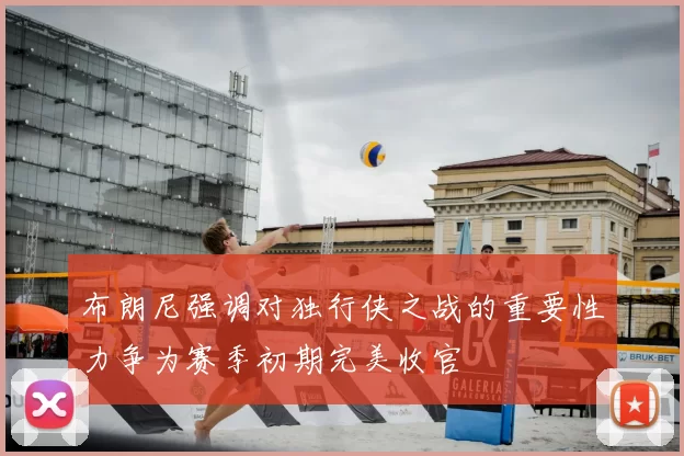 布朗尼强调对独行侠之战的重要性力争为赛季初期完美收官