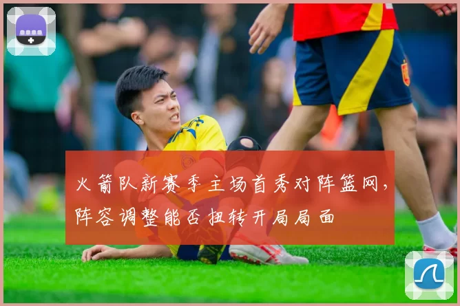 火箭队新赛季主场首秀对阵篮网，阵容调整能否扭转开局局面
