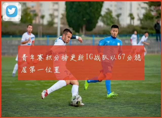 青年赛积分榜更新IG战队以67分稳居第一位置
