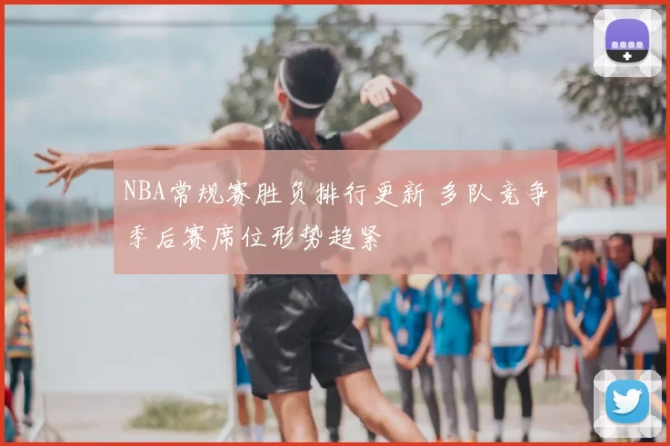 NBA常规赛胜负排行更新 多队竞争季后赛席位形势趋紧