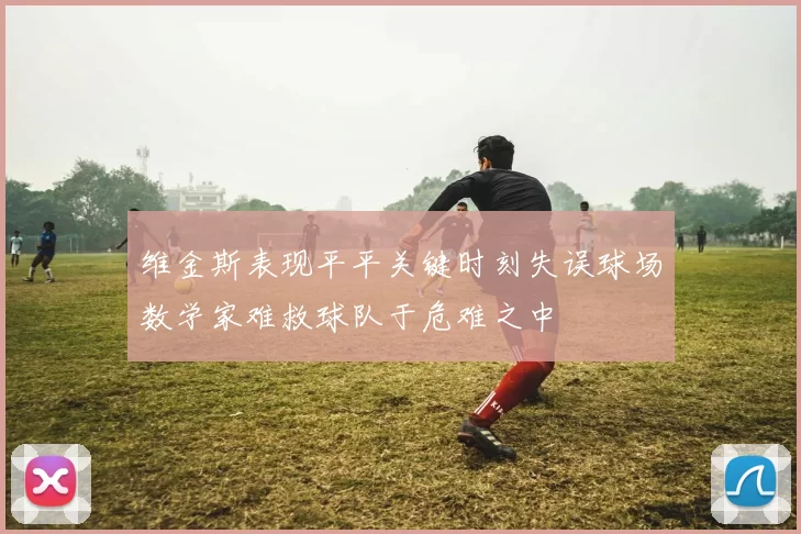 维金斯表现平平关键时刻失误球场数学家难救球队于危难之中