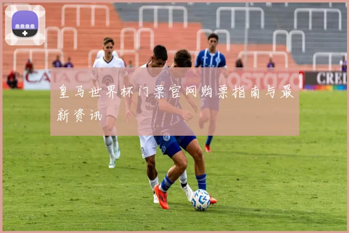 皇马世界杯门票官网购票指南与最新资讯