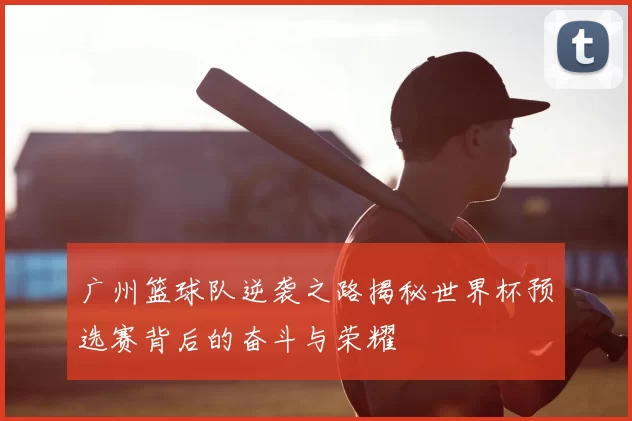 广州篮球队逆袭之路揭秘世界杯预选赛背后的奋斗与荣耀