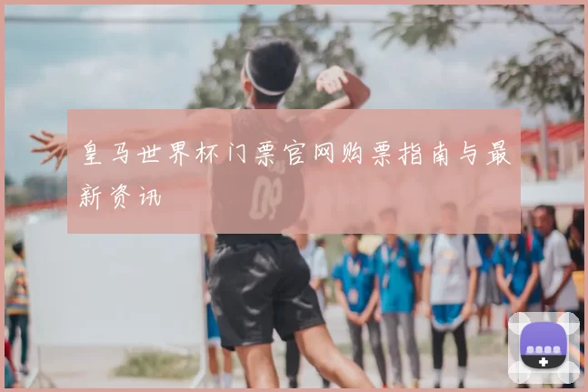 皇马世界杯门票官网购票指南与最新资讯