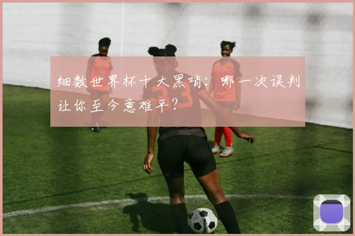 细数世界杯十大黑哨:哪一次误判让你至今意难平?