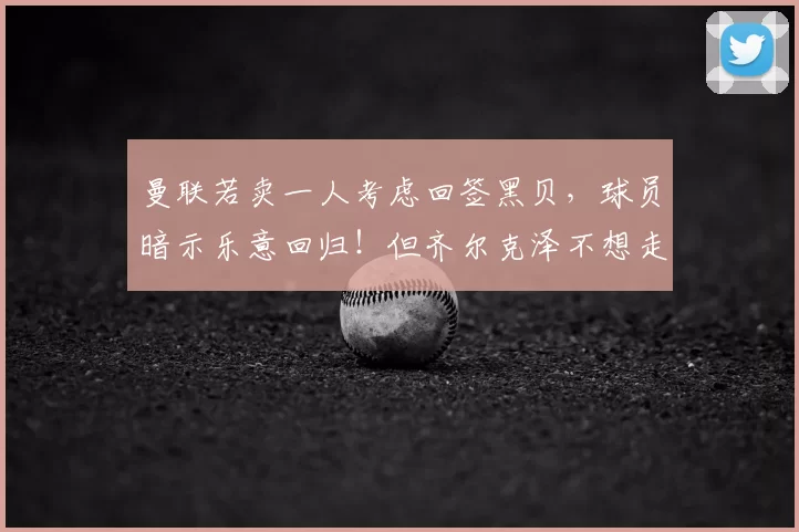 曼联若卖一人考虑回签黑贝,球员暗示乐意回归!但齐尔克泽不想走_20260611100038