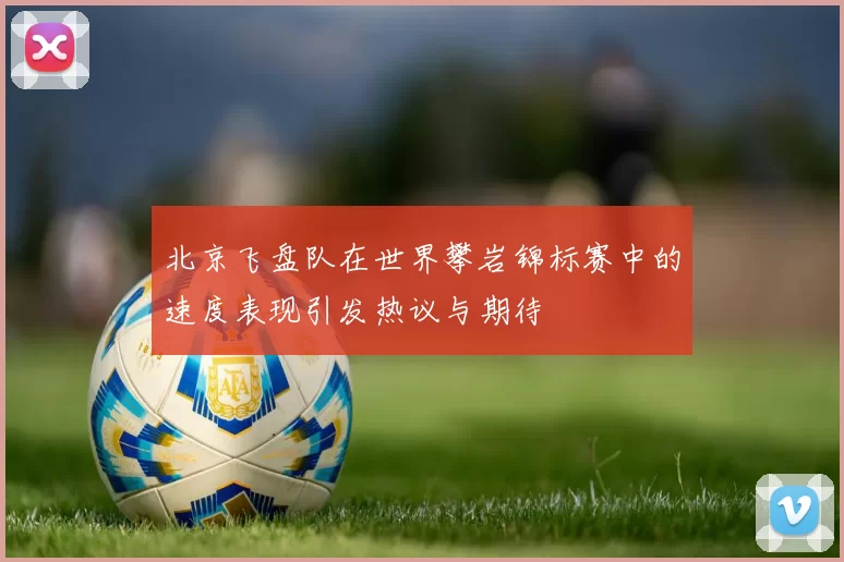 北京飞盘队在世界攀岩锦标赛中的速度表现引发热议与期待
