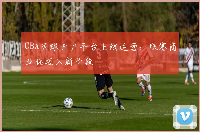 CBA买球开户平台上线运营,联赛商业化迈入新阶段