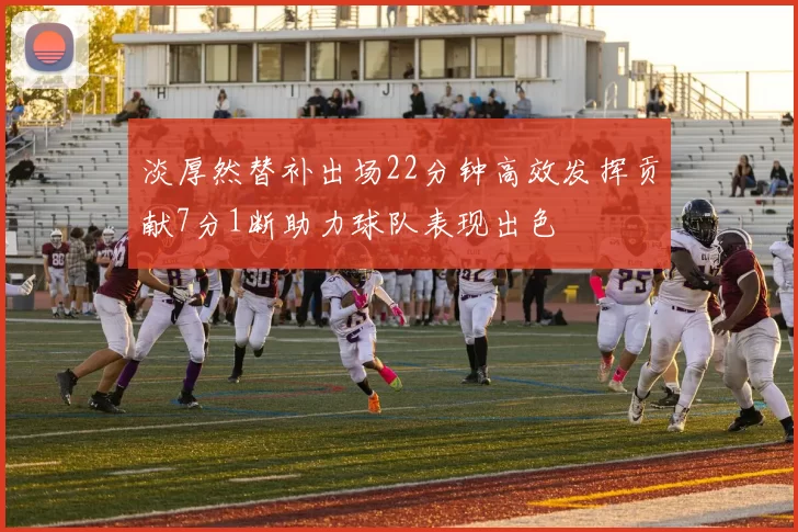 淡厚然替补出场22分钟高效发挥贡献7分1断助力球队表现出色