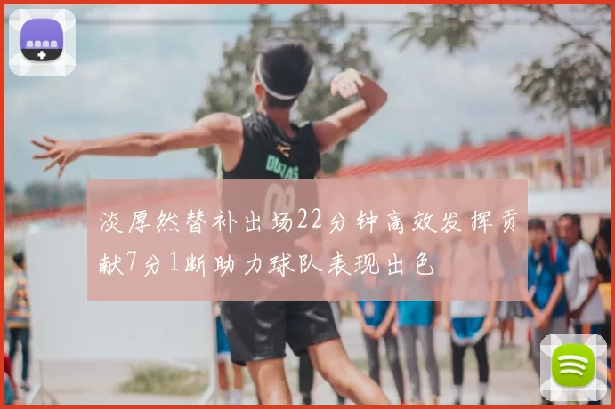 淡厚然替补出场22分钟高效发挥贡献7分1断助力球队表现出色