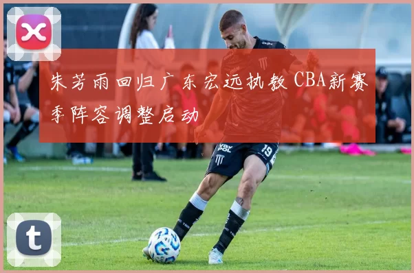 朱芳雨回归广东宏远执教 CBA新赛季阵容调整启动