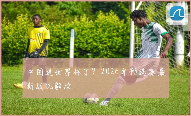 中国进世界杯了?2026年预选赛最新战况解读