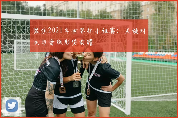 聚焦2021年世界杯小组赛：关键对决与晋级形势前瞻