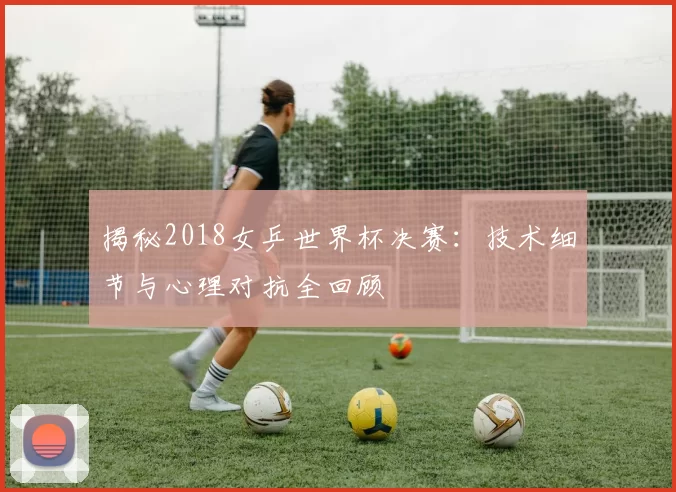 揭秘2018女乒世界杯决赛:技术细节与心理对抗全回顾