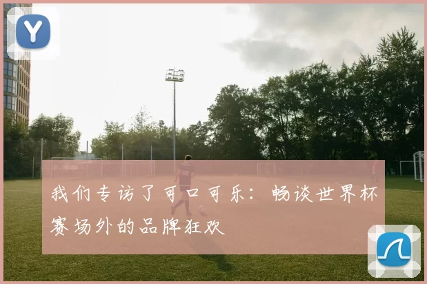我们专访了可口可乐:畅谈世界杯赛场外的品牌狂欢