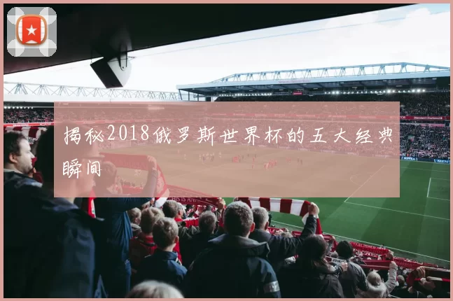 揭秘2018俄罗斯世界杯的五大经典瞬间