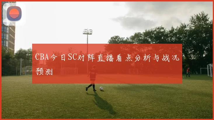CBA今日SC对阵直播看点分析与战况预测