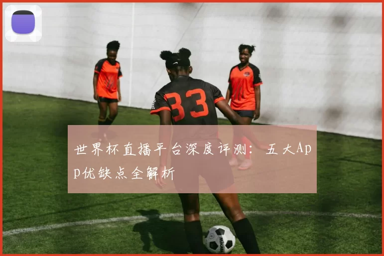 世界杯直播平台深度评测：五大App优缺点全解析