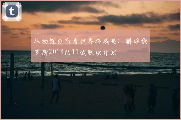 从场馆分布看世界杯战略:解读俄罗斯2018的11城联动计划