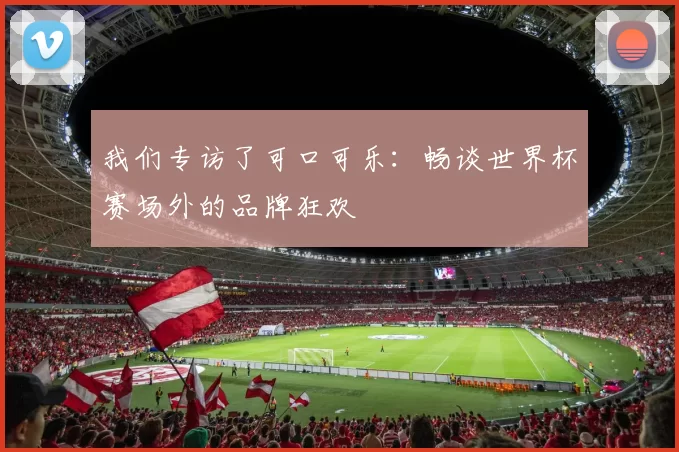 我们专访了可口可乐:畅谈世界杯赛场外的品牌狂欢