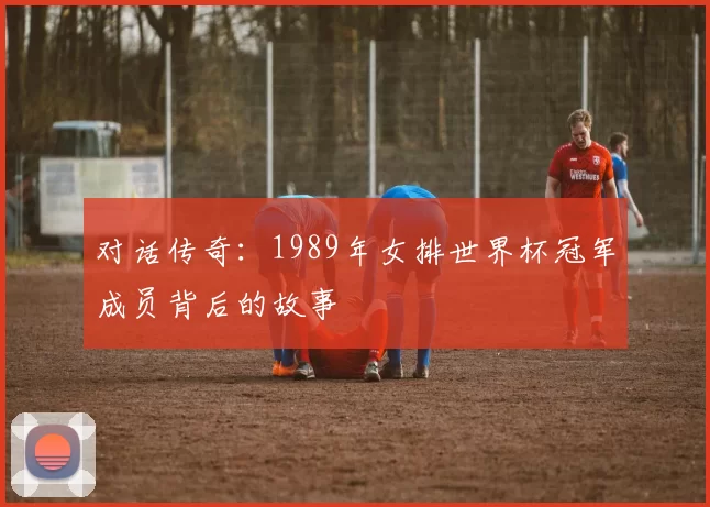 对话传奇：1989年女排世界杯冠军成员背后的故事