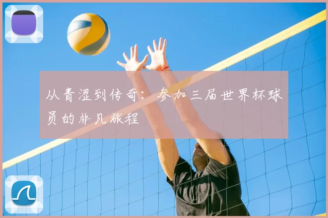 从青涩到传奇:参加三届世界杯球员的非凡旅程