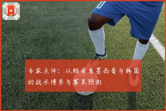 专家点评：从赔率看墨西哥与韩国的战术博弈与赛果预测