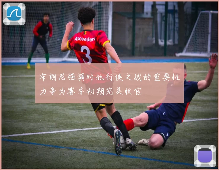 布朗尼强调对独行侠之战的重要性力争为赛季初期完美收官