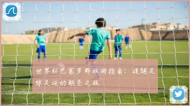 世界杯巴塞罗那旅游指南：追随足球足迹的朝圣之旅