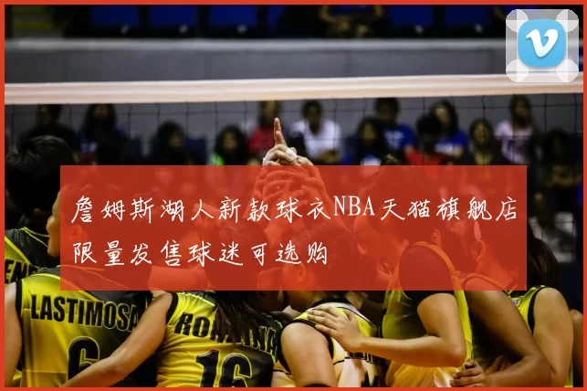 詹姆斯湖人新款球衣NBA天猫旗舰店限量发售球迷可选购