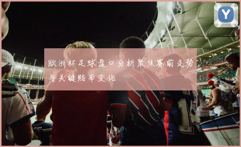 欧洲杯足球盘口分析聚焦赛前走势与关键赔率变化