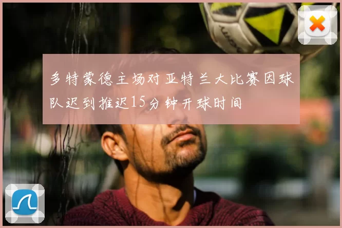 多特蒙德主场对亚特兰大比赛因球队迟到推迟15分钟开球时间