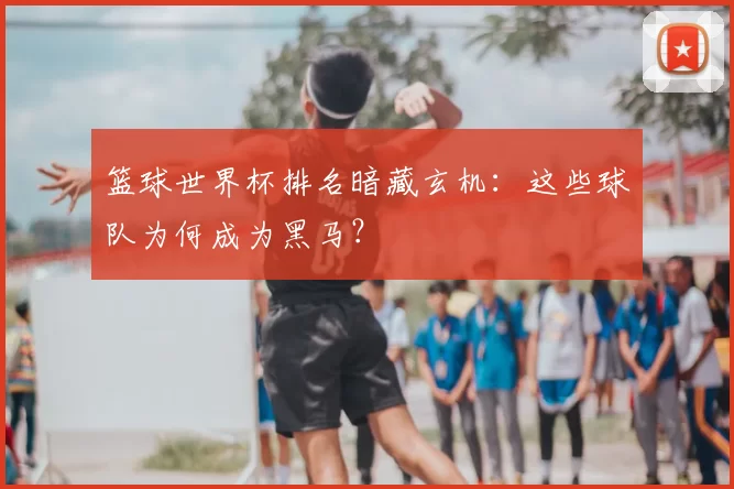 篮球世界杯排名暗藏玄机:这些球队为何成为黑马?