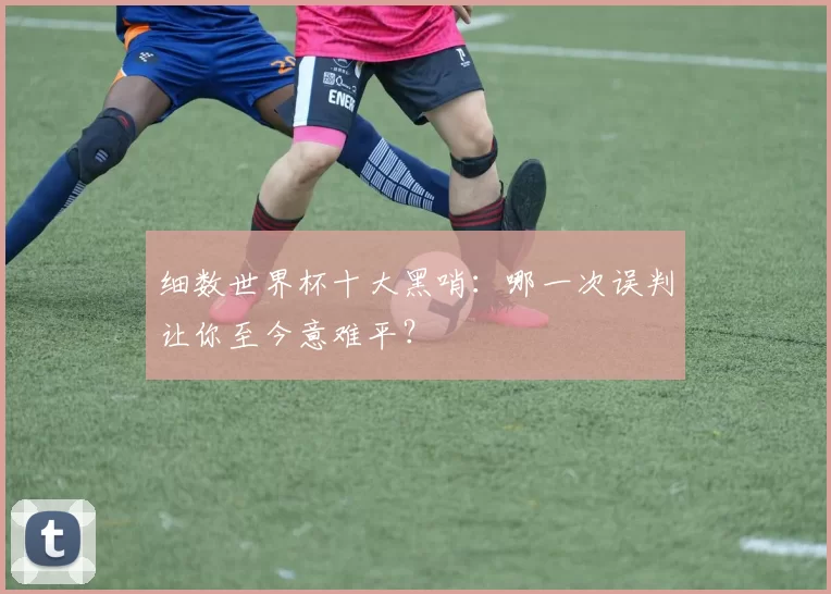 细数世界杯十大黑哨:哪一次误判让你至今意难平?