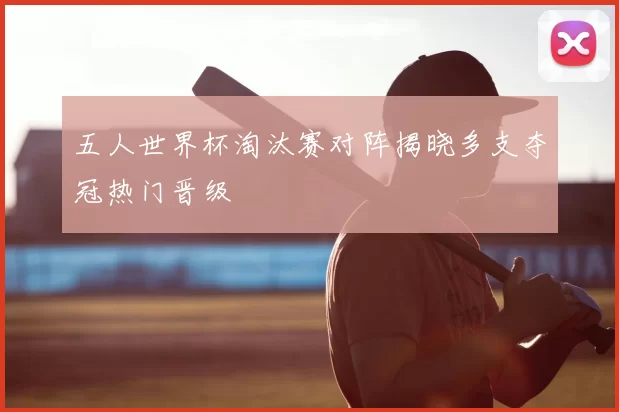 五人世界杯淘汰赛对阵揭晓多支夺冠热门晋级