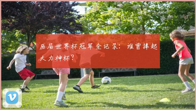 历届世界杯冠军全记录:谁曾捧起大力神杯?