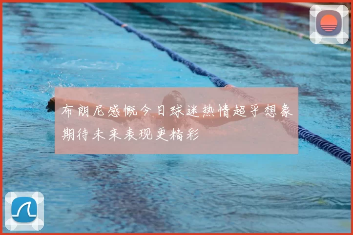 布朗尼感慨今日球迷热情超乎想象期待未来表现更精彩