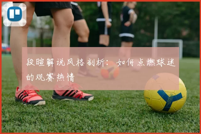 段暄解说风格剖析：如何点燃球迷的观赛热情