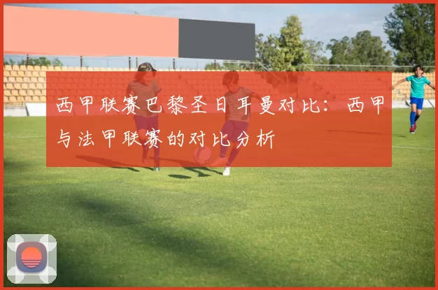 西甲联赛巴黎圣日耳曼对比：西甲与法甲联赛的对比分析