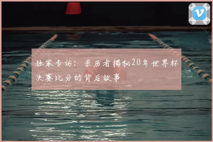 独家专访:亲历者揭秘20年世界杯决赛比分的背后故事